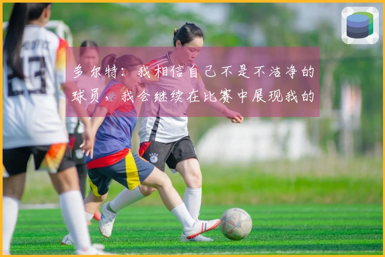 多尔特：我相信自己不是不洁净的球员，我会继续在比赛中展现我的风格