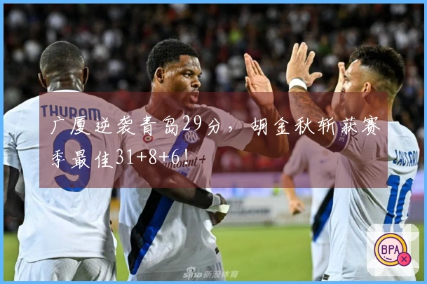 广厦逆袭青岛29分，胡金秋斩获赛季最佳31+8+6！