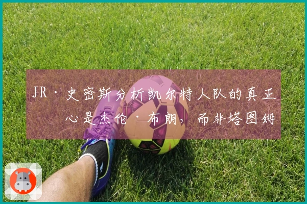 JR·史密斯分析凯尔特人队的真正核心是杰伦·布朗，而非塔图姆