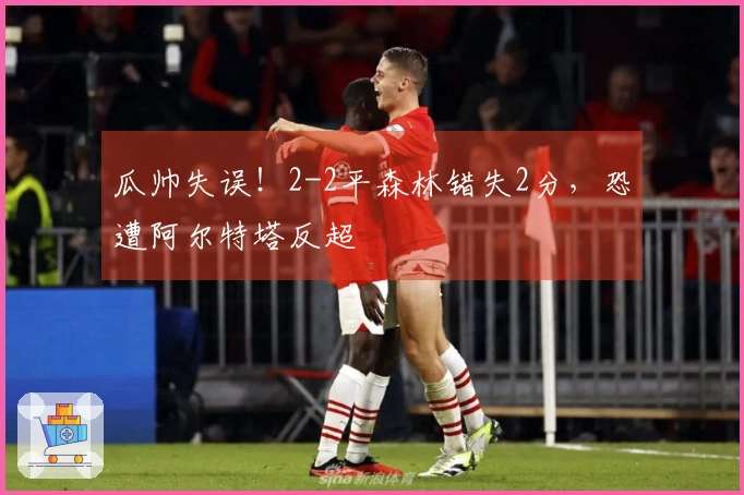 瓜帅失误！2-2平森林错失2分，恐遭阿尔特塔反超