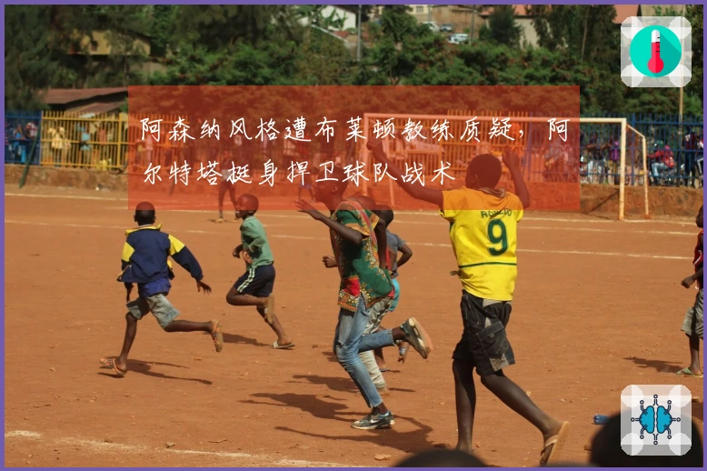 阿森纳风格遭布莱顿教练质疑，阿尔特塔挺身捍卫球队战术
