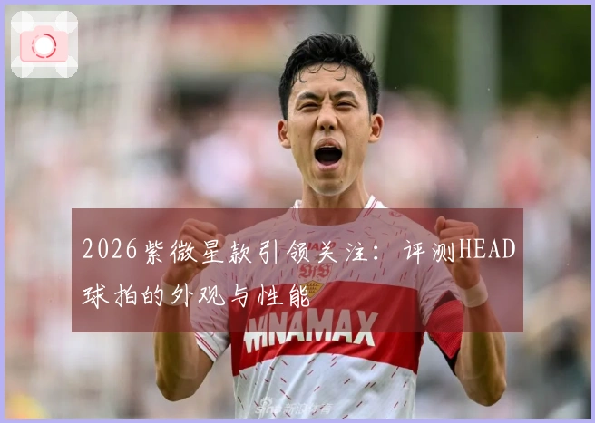 2026紫微星款引领关注：评测HEAD球拍的外观与性能