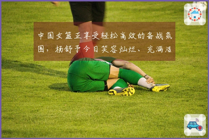 中国女篮正享受轻松高效的备战氛围，杨舒予今日笑容灿烂、充满活力！