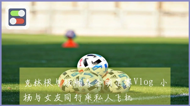 克林根与杨瀚森全明星赛Vlog  小杨与女友同行乘私人飞机