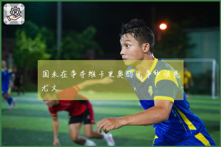 国米在争夺维卡里奥的竞争中领先尤文