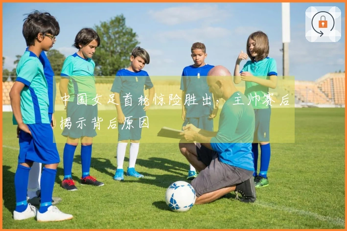 中国女足首轮惊险胜出，主帅赛后揭示背后原因