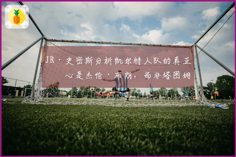 JR·史密斯分析凯尔特人队的真正核心是杰伦·布朗，而非塔图姆