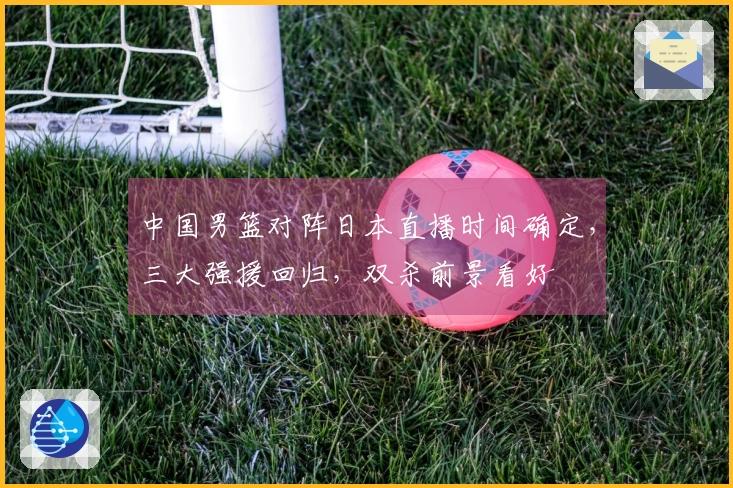 中国男篮对阵日本直播时间确定，三大强援回归，双杀前景看好