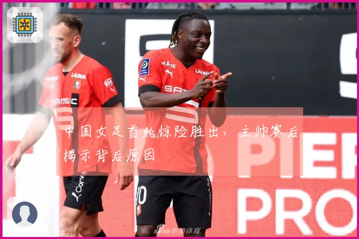 中国女足首轮惊险胜出，主帅赛后揭示背后原因