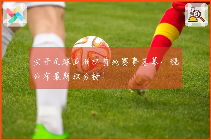 女子足球亚洲杯首轮赛事落幕，现公布最新积分榜！