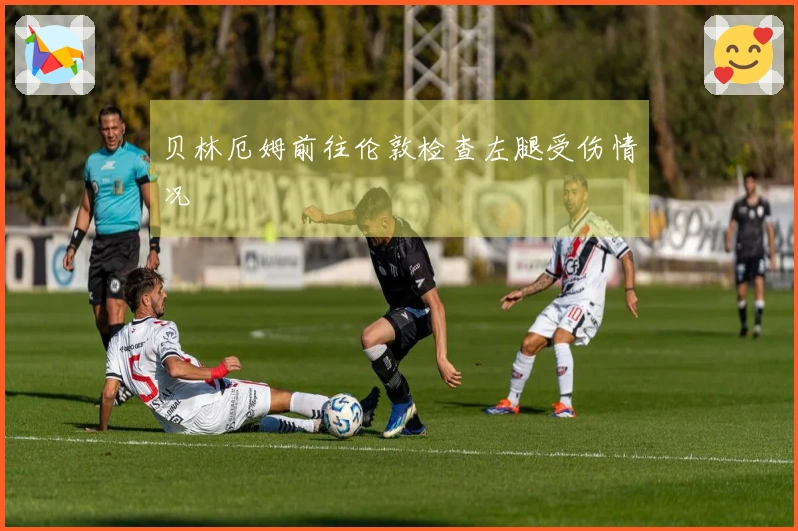 贝林厄姆前往伦敦检查左腿受伤情况