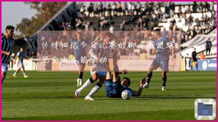 怀特回忆今日比赛的脚后跟进球：完全由本能驱动