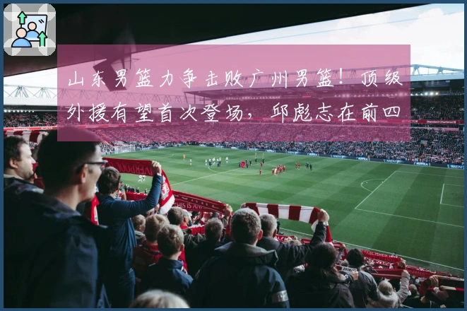 山东男篮力争击败广州男篮！顶级外援有望首次登场，邱彪志在前四名