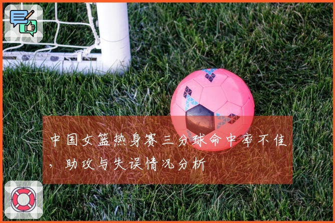 中国女篮热身赛三分球命中率不佳，助攻与失误情况分析