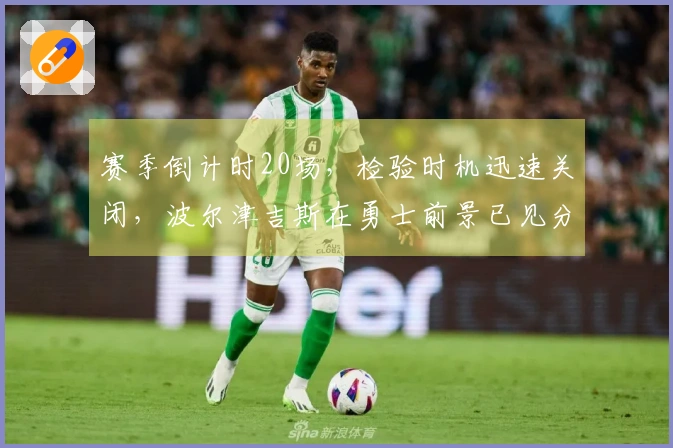 赛季倒计时20场，检验时机迅速关闭，波尔津吉斯在勇士前景已见分晓