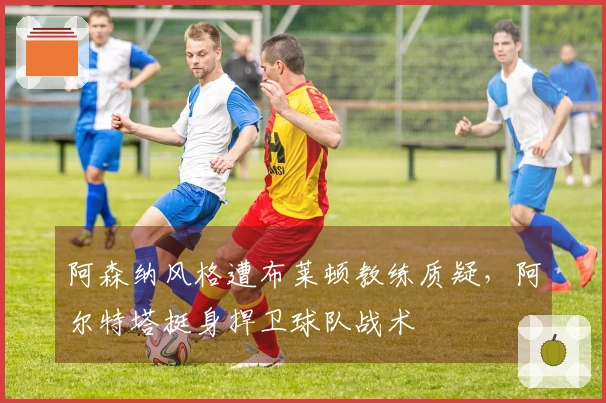 阿森纳风格遭布莱顿教练质疑，阿尔特塔挺身捍卫球队战术