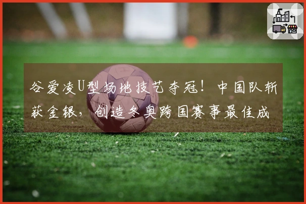 谷爱凌U型场地技艺夺冠！中国队斩获金银，创造冬奥跨国赛事最佳成绩！