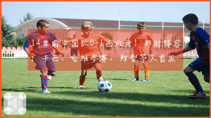 14年前中国队0-1西班牙！那时阵容：卡西、哈维参赛，郑智等人首发